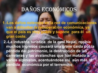 DAÑOS ECONÓMICOS
1.-Los daños extensos en la red de comunicaciones
van a dificultar la recuperación económica, ya
que el país es muy pobre y supone para él un
gran coste.
2.-La industria turística de la cual Nepal, recibía
muchos ingresos causará una grave caída por la
pérdida del patrimonio, la destrucción de las
carreteras y las avalanchas que han matado a
varios alpinistas, acentuándose así aún más la
perdida económica por el terremoto
 