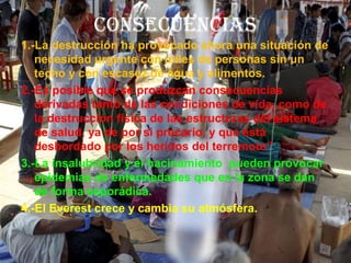 CONSECUENCIAS
1.-La destrucción ha provocado ahora una situación de
necesidad urgente con miles de personas sin un
techo y con escasez de agua y alimentos.
2.-Es posible que se produzcan consecuencias
derivadas tanto de las condiciones de vida, como de
la destrucción física de las estructuras del sistema
de salud, ya de por si precario, y que está
desbordado por los heridos del terremoto”
3.-La insalubridad y el hacinamiento pueden provocar
epidemias de enfermedades que en la zona se dan
de forma esporádica.
4.-El Everest crece y cambia su atmósfera.
 