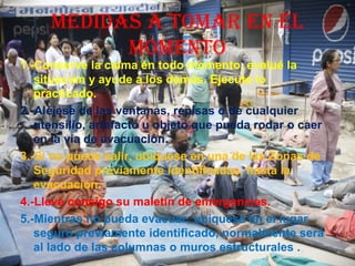 MEDIDAS A TOMAR EN EL
MOMENTO
1.-Conserve la calma en todo momento, evalué la
situación y ayude a los demás. Ejecute lo
practicado.
2.-Aléjese de las ventanas, repisas o de cualquier
utensilio, artefacto u objeto que pueda rodar o caer
en la vía de evacuación.
3.-Si no puede salir, ubíquese en una de las Zonas de
Seguridad previamente identificadas, hasta la
evacuación.
4.-Lleve consigo su maletín de emergencias.
5.-Mientras no pueda evacuar; ubíquese en el lugar
seguro previamente identificado, normalmente será
al lado de las columnas o muros estructurales .
 