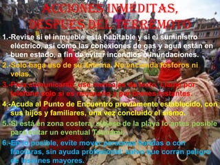 ACCIONES INMEDITAS,
DESPUES DEL TERREMOTO
1.-Revise si el inmueble está habitable y si el suministro
eléctrico, así como las conexiones de gas y agua están en
buen estado, a fin de evitar incendios o inundaciones.
2.-Solo haga uso de su linterna. No encienda fósforos ni
velas.
3.-Para comunicarse, use mensajes de texto. Llame por
teléfono solo si es necesario y por breves instantes.
4.-Acuda al Punto de Encuentro previamente establecido, con
sus hijos y familiares, una vez concluido el sismo.
5.-Si está en zona costera, aléjese de la playa lo antes posible
para evitar un eventual Tsunami.
6.-En lo posible, evite mover personas heridas o con
fracturas, sin ayuda profesional; salvo que corran peligro
de lesiones mayores.
 