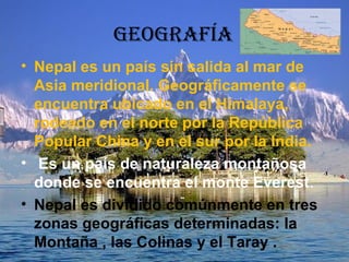 GEOGRAFÍA
• Nepal es un país sin salida al mar de
Asia meridional. Geográficamente se
encuentra ubicado en el Himalaya,
rodeado en el norte por la República
Popular China y en el sur por la India.
• Es un país de naturaleza montañosa
donde se encuentra el monte Everest.
• Nepal es dividido comúnmente en tres
zonas geográficas determinadas: la
Montaña , las Colinas y el Taray .
 