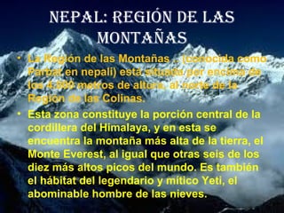 NEPAL: REGIÓN DE LAS
MONTAÑAS
• La Región de las Montañas .. (conocida como
Parbat en nepalí) está situada por encima de
los 4.000 metros de altura, al norte de la
Región de las Colinas.
• Esta zona constituye la porción central de la
cordillera del Himalaya, y en esta se
encuentra la montaña más alta de la tierra, el
Monte Everest, al igual que otras seis de los
diez más altos picos del mundo. Es también
el hábitat del legendario y mítico Yeti, el
abominable hombre de las nieves.
 