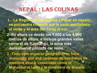NEPAL : LAS COLINAS
1.- La Región de las Colinas ( Pahar en nepalí)
se encuentra rodeada por la zona montañosa
al norte y el área del Taray al sur.
2.-Su altura va desde los 1.000 a los 4.000
metros de altura, e incluye grandes valles
como el de Katmandú, la zona más
densamente poblada del reino.
3.-Todo este espacio geográfico se haya
dominado por dos cadenas de montañas de
mediana altura, conocidas como el
Mahabharat Lekh y la cordillera de Siwalik.
 