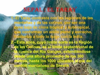 NEPAL : EL TARAY
1.-El Taray contrasta con las regiones de las
montañas y de las colinas, por ser una
zona baja de clima tropical y subtropical,
que conforman un anillo plano y estrecho,
fronteriza a todo lo largo con la India.
2.- Esta zona, cuyo límite norte es la Región
de las Colinas, es el límite septentrional de
la cuenca del Río Ganges, extendiéndose
desde una altura promedio de los 300
metros, hasta los 1000 ubicados al pie del
cordón montañoso de Siwalik
 