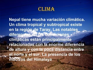 CLIMA
Nepal tiene mucha variación climática.
Un clima tropical y subtropical existe
en la región de Taray. Las notables
diferencias en las condiciones
climáticas están principalmente
relacionadas con la enorme diferencia
de altura y con la poca distancia entre
el norte y el sur. La presencia de los
macizos del Himalaya
 