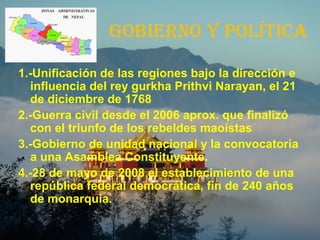 GOBIERNO Y POLÍTICA
1.-Unificación de las regiones bajo la dirección e
influencia del rey gurkha Prithvi Narayan, el 21
de diciembre de 1768
2.-Guerra civil desde el 2006 aprox. que finalizó
con el triunfo de los rebeldes maoístas
3.-Gobierno de unidad nacional y la convocatoria
a una Asamblea Constituyente.
4.-28 de mayo de 2008 el establecimiento de una
república federal democrática, fin de 240 años
de monarquía.
 