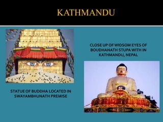 CLOSE UP OF WIDSOM EYES OF
BOUDHANATH STUPA WITH IN
KATHMANDU, NEPAL
STATUE OF BUDDHA LOCATED IN
SWAYAMBHUNATH PREMISE
KATHMANDU