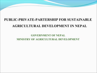 PUBLIC-PRIVATE-PARTERSHIP FOR SUSTAINABLE
AGRICULTURAL DEVELOPMENT IN NEPAL
GOVERNMENT OF NEPAL
MINISTRY OF AGRICULTURAL DEVELOPMENT
 