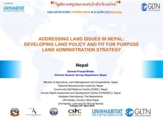 Nepal
ADDRESSING LAND ISSUES IN NEPAL:
DEVELOPING LAND POLICY AND FIT FOR PURPOSE
LAND ADMINISTRATION STRATEGY
Ganesh Prasad Bhatta
Director General, Survey Department, Nepal
Ministry of Agriculture, Land Management and Cooperatives, Nepal
National Reconstruction Authority, Nepal
Community Self Reliance Centre (CSRC), Nepal
Human Rights Awareness and Development Centre (HURADEC), Nepal
Kadaster International, The Netherlands
UN-Habitat, Country office Nepal
UN-Habitat, Land and GLTN Unit Nairobi
Tuesday 24th April 2018
 