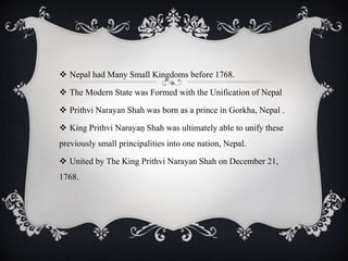  Nepal had Many Small Kingdoms before 1768.
 The Modern State was Formed with the Unification of Nepal
 Prithvi Narayan Shah was born as a prince in Gorkha, Nepal .
 King Prithvi Narayaṇ Shah was ultimately able to unify these
previously small principalities into one nation, Nepal.
 United by The King Prithvi Narayan Shah on December 21,
1768.
 