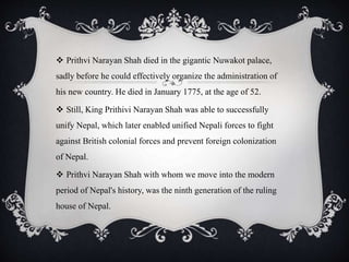  Prithvi Narayan Shah died in the gigantic Nuwakot palace,
sadly before he could effectively organize the administration of
his new country. He died in January 1775, at the age of 52.
 Still, King Prithivi Narayan Shah was able to successfully
unify Nepal, which later enabled unified Nepali forces to fight
against British colonial forces and prevent foreign colonization
of Nepal.
 Prithvi Narayan Shah with whom we move into the modern
period of Nepal's history, was the ninth generation of the ruling
house of Nepal.
 