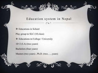 Education system in Nepal
 Educations in School
Play group to SLC (10 class)
 Educations in College / University
10+2 (I.A) (two years)
Bachelors (four years)
Masters (two years) , Ph.D. (two…...years)
 