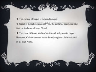  The culture of Nepal is rich and unique.
 Nepal is the religious country so, the cultural, traditional and
festival is shown all over Nepal.
 There are different kinds of castes and religions in Nepal .
However, Culture doesn’t seems in only regions . It is executed
in all over Nepal.
 
