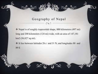 Geography of Nepal
 Nepal is of roughly trapezoidal shape, 800 kilometers (497 mi)
long and 200 kilometers (124 mi) wide, with an area of 147,181
km2 (56,827 sq mi).
 It lies between latitudes 26 c and 31 N, and longitudes 80 and
89 E
 