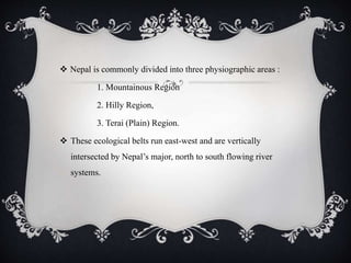  Nepal is commonly divided into three physiographic areas :
1. Mountainous Region
2. Hilly Region,
3. Terai (Plain) Region.
 These ecological belts run east-west and are vertically
intersected by Nepal’s major, north to south flowing river
systems.
 