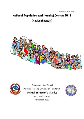 Volume 01, NPHC 2011
National Population and Housing Census 2011
(National Report)
Government of Nepal
National Planning Commission Secretariat
Central Bureau of Statistics
Kathmandu, Nepal
November, 2012
 
