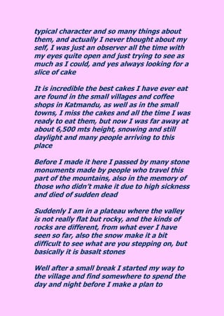 typical character and so many things about them, and actually I never thought about my self, I was just an observer all the time with my eyes quite open and just trying to see as much as I could, and yes always looking for a slice of cake It is incredible the best cakes I have ever eat are found in the small villages and coffee shops in Katmandu, as well as in the small towns, I miss the cakes and all the time I was ready to eat them, but now I was far away at about 6,500 mts height, snowing and still daylight and many people arriving to this place Before I made it here I passed by many stone monuments made by people who travel this part of the mountains, also in the memory of those who didn’t make it due to high sickness and died of sudden dead Suddenly I am in a plateau where the valley is not really flat but rocky, and the kinds of rocks are different, from what ever I have seen so far, also the snow make it a bit difficult to see what are you stepping on, but basically it is basalt stones 
Well after a small break I started my way to the village and find somewhere to spend the day and night before I make a plan to  