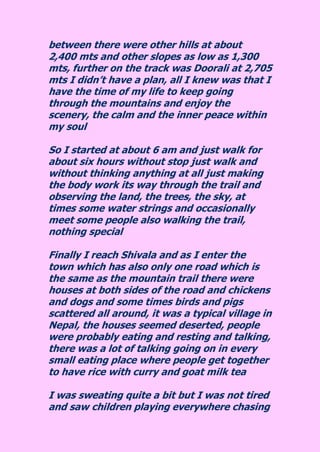between there were other hills at about 2,400 mts and other slopes as low as 1,300 mts, further on the track was Doorali at 2,705 mts I didn’t have a plan, all I knew was that I have the time of my life to keep going through the mountains and enjoy the scenery, the calm and the inner peace within my soul So I started at about 6 am and just walk for about six hours without stop just walk and without thinking anything at all just making the body work its way through the trail and observing the land, the trees, the sky, at times some water strings and occasionally meet some people also walking the trail, nothing special Finally I reach Shivala and as I enter the town which has also only one road which is the same as the mountain trail there were houses at both sides of the road and chickens and dogs and some times birds and pigs scattered all around, it was a typical village in Nepal, the houses seemed deserted, people were probably eating and resting and talking, there was a lot of talking going on in every small eating place where people get together to have rice with curry and goat milk tea 
I was sweating quite a bit but I was not tired and saw children playing everywhere chasing  