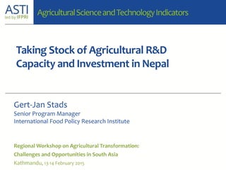 Taking Stock of Agricultural R&D
Capacity and Investment in Nepal
Regional Workshop on Agricultural Transformation:
Challenges and Opportunities in South Asia
Kathmandu, 13-14 February 2015
Gert-Jan Stads
Senior Program Manager
International Food Policy Research Institute
AgriculturalScienceandTechnologyIndicators
 