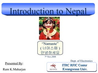Introduction to Nepal ITRC RFIC Center Kwangwoon Univ. Presented By : Ram K.Maharjan Dept. of Electronics 7 th  Nov,2008 “ Namaste” ( 너머스떼 ) 안녕하세요 