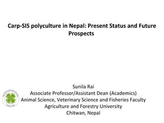 Sunila Rai
Associate Professor/Assistant Dean (Academics)
Animal Science, Veterinary Science and Fisheries Faculty
Agriculture and Forestry University
Chitwan, Nepal
Carp-SIS polyculture in Nepal: Present Status and Future
Prospects
 