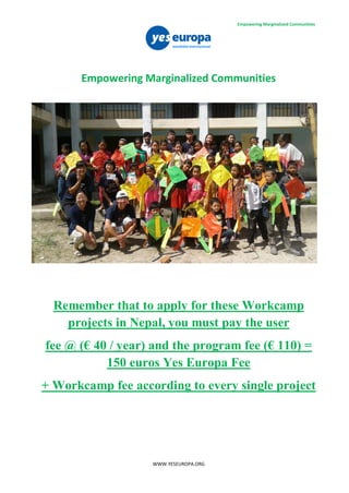 WWW.YESEUROPA.ORG
Empowering Marginalized Communities
Remember that to apply for these Workcamp
projects in Nepal, you must pay the user
fee @ (€ 40 / year) and the program fee (€ 110) =
150 euros Yes Europa Fee
+ Workcamp fee according to every single project
Empowering Marginalized Communities
 