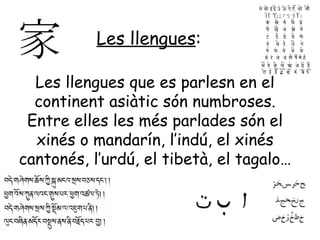 Les llengues:

  Les llengues que es parlesn en el
  continent asiàtic són numbroses.
 Entre elles les més parlades són el
  xinés o mandarín, l’indú, el xinés
cantonés, l’urdú, el tibetà, el tagalo…
 