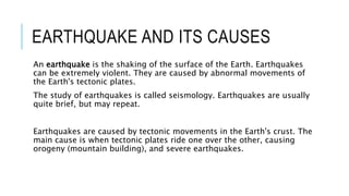 EARTHQUAKE AND ITS CAUSES
An earthquake is the shaking of the surface of the Earth. Earthquakes
can be extremely violent. They are caused by abnormal movements of
the Earth's tectonic plates.
The study of earthquakes is called seismology. Earthquakes are usually
quite brief, but may repeat.
Earthquakes are caused by tectonic movements in the Earth's crust. The
main cause is when tectonic plates ride one over the other, causing
orogeny (mountain building), and severe earthquakes.
 