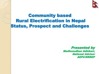 Community based
Rural Electrification in Nepal
Status, Prospect and Challenges
Presented by
Madhusudhan Adhikari,
National Advisor
AEPC/NRREP
 