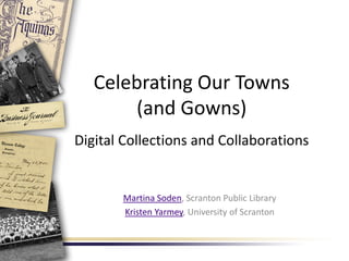 Celebrating Our Towns
(and Gowns)
Digital Collections and Collaborations
Martina Soden, Scranton Public Library
Kristen Yarmey, University of Scranton
 