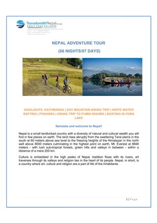 NEPAL ADVENTURE TOUR
(06
HIGHLIGHTS: KATHMANDU | DAY MOUNTAIN BIKING TRIP | WHITE WATER
RAFTING | POKHARA | HIKING TRIP TO PUMDI BHUMDI | BOATING IN FEWA
Namaste and welcome to Nepal!
Nepal is a small landlocked country with a diversity of natural and cultural wealth you will
find in few places on earth. The land rises abruptly from the sweltering Terai plains in the
south at 60 meters above sea level to the freezing heights of the Himalayan in the nor
well above 8000 meters culminating in the highest point on earth, Mt. Everest at 8848
meters - with lush sub-tropical forests, green hills and valleys in between
distance of a mere 200 km.
Culture is embedded in the high peaks of Nepal, trad
traverses through its valleys and religion lies in the heart of its people. Nepal, in short, is
a country where art, culture and religion are a part of life of the inhabitants.
NEPAL ADVENTURE TOUR
6 NIGHTS/07 DAYS)
HIGHLIGHTS: KATHMANDU | DAY MOUNTAIN BIKING TRIP | WHITE WATER
RAFTING | POKHARA | HIKING TRIP TO PUMDI BHUMDI | BOATING IN FEWA
LAKE
Namaste and welcome to Nepal!
landlocked country with a diversity of natural and cultural wealth you will
find in few places on earth. The land rises abruptly from the sweltering Terai plains in the
south at 60 meters above sea level to the freezing heights of the Himalayan in the nor
well above 8000 meters culminating in the highest point on earth, Mt. Everest at 8848
tropical forests, green hills and valleys in between
Culture is embedded in the high peaks of Nepal, tradition flows with its rivers, art
traverses through its valleys and religion lies in the heart of its people. Nepal, in short, is
a country where art, culture and religion are a part of life of the inhabitants.
HIGHLIGHTS: KATHMANDU | DAY MOUNTAIN BIKING TRIP | WHITE WATER
RAFTING | POKHARA | HIKING TRIP TO PUMDI BHUMDI | BOATING IN FEWA
landlocked country with a diversity of natural and cultural wealth you will
find in few places on earth. The land rises abruptly from the sweltering Terai plains in the
south at 60 meters above sea level to the freezing heights of the Himalayan in the north
well above 8000 meters culminating in the highest point on earth, Mt. Everest at 8848
tropical forests, green hills and valleys in between - within a
ition flows with its rivers, art
traverses through its valleys and religion lies in the heart of its people. Nepal, in short, is
1 | P a g e
 