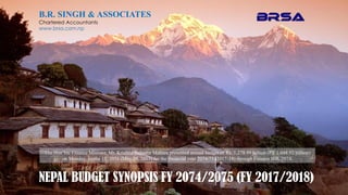 B.R. SINGH & ASSOCIATES
Chartered Accountants
www.brsa.com.np
NEPAL BUDGET SYNOPSIS FY 2074/2075 (FY 2017/2018)
The Hon’ble Finance Minister, Mr. Krishna Bahadur Mahara presented annual budget of Rs. 1,278.99 billion (PY 1,048.92 billion)
on Monday, Jestha 15, 2074 (May 29, 2017) for the financial year 2074/75 (2017-18) through Finance Bill, 2074.
 