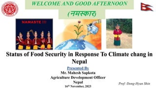 Presented By
Mr. Mahesh Sapkota
Agriculture Development Officer
Nepal
16th November, 2023
WELCOME AND GOOD AFTERNOON
Prof: Dong-Hyun Shin
Status of Food Security in Response To Climate chang in
Nepal
(नमस्कार)
 
