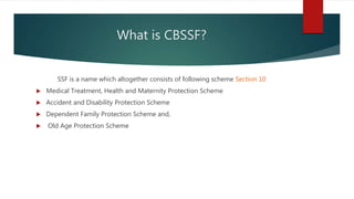 What is CBSSF?
SSF is a name which altogether consists of following scheme Section 10
 Medical Treatment, Health and Maternity Protection Scheme
 Accident and Disability Protection Scheme
 Dependent Family Protection Scheme and,
 Old Age Protection Scheme
 