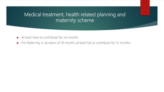 Medical treatment, health related planning and
maternity scheme
 At least have to contribute for six months
 For Maternity, in duration of 18 months at least has to contribute for 12 months.
 