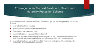 Coverage under Medical Treatment, Health and
Maternity Protection Scheme
Pursuant to number 5 of the Directive, Contributors get the following benefits out of this
Scheme:
 Medical consultancy services,
 Admission and operation fee of the hospital,
 Examination and treatment cost,
 Medicine Expenses equivalent to medical bill,
 Expenses incurred for the regular pregnancy test of the Contributor or Contributor's
Wife, hospital admission, operation and treatment of child for 3 (three) months,
 Medical consultancy fee for the medical treatment undergone at home in case the
contributor is unable to reach hospital.
 