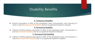 Disability Benefits
A. Temporary Disability
 Amount equivalent to 60% of the employee’s basic remuneration until returning to
work in case of temporary full disability due to occupational hazard or diseases
B. Permanent disability
 Lifetime monthly pension equivalent to 60% of the employee’s basic remuneration in
case of permanent disability due to occupational hazard or diseases.
C. Permanent full disability
 Lifetime monthly payment equivalent to 60% of the employee’s basic remuneration in
case of permanent full disability due to occupational hazard or diseases.
 