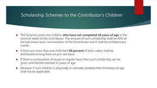 Scholarship Schemes to the Contributor’s Children
 This Scheme covers the children who have not completed 18 years of age in the
event of death of the Contributor. The amount of such scholarship shall be 40% of
the last drawn basic remuneration of the Contributor and it shall be entitled every
month.
 If there are more than one child then 60 percent of basic salary shall be
distributed among them on pro rata basis.
 If there is continuation of study on regular basis then such scholarship can be
given until he/she reached 21 years of age.
 However if such children is physically or mentally disabled then limitation of age
shall not be applicable.
 