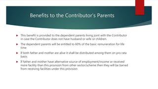 Benefits to the Contributor’s Parents
 This benefit is provided to the dependent parents living joint with the Contributor
in case the Contributor does not have husband or wife or children.
 The dependent parents will be entitled to 60% of the basic remuneration for life
time
 If both father and mother are alive it shall be distributed among them on pro rata
basis.
 If father and mother have alternative source of employment/income or received
more facility than this provision from other sector/scheme then they will be barred
from receiving facilities under this provision
 