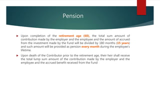 Pension
 Upon completion of the retirement age (60), the total sum amount of
contribution made by the employer and the employee and the amount of accrued
from the investment made by the Fund will be divided by 180 months (15 years)
and such amount will be provided as pension every month during the employee’s
lifetime.
 Upon death of the Contributor prior to the retirement age, their heir shall receive
the total lump sum amount of the contribution made by the employer and the
employee and the accrued benefit received from the Fund
 
