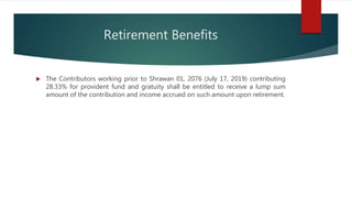 Retirement Benefits
 The Contributors working prior to Shrawan 01, 2076 (July 17, 2019) contributing
28.33% for provident fund and gratuity shall be entitled to receive a lump sum
amount of the contribution and income accrued on such amount upon retirement.
 