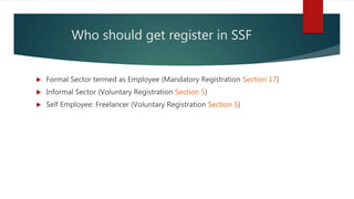 Who should get register in SSF
 Formal Sector termed as Employee (Mandatory Registration Section 17)
 Informal Sector (Voluntary Registration Section 5)
 Self Employee: Freelancer (Voluntary Registration Section 5)
 