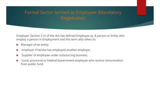 Formal Sector termed as Employee (Mandatory
Registration
Employer: Section 2 (i) of the Act has defined Employee as, A person or Entity who
employ a person in Employment and this term also refers to:
 Manager of an entity,
 employer if he/she has employed another employer,
 Supplier of employee under outsourcing business,
 Local, provincial or Federal Government employee who receive remuneration
from public fund.
 
