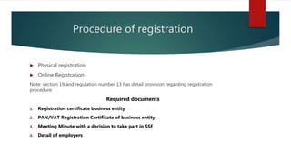 Procedure of registration
 Physical registration
 Online Registration
Note: section 19 and regulation number 13 has detail provision regarding registration
procedure.
Required documents
1. Registration certificate business entity
2. PAN/VAT Registration Certificate of business entity
3. Meeting Minute with a decision to take part in SSF
4. Detail of employers
 