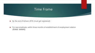 Time Frame
 By the end of Ashwin 2076 (must get registered)
 For new employee, within three months of establishment of employment relation
(रोजगार सम्बन्ध)
 