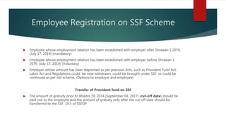 Employee Registration on SSF Scheme
 Employee whose employment relation has been established with employer after Shrawan 1 2076.
(July 17, 2019) (mandatory)
 Employee whose employment relation has been established with employer before Shrawan 1
2076. (July 17, 2019) (Voluntary)
 Employer whose amount has been deposited as per previous Acts, such as Provident Fund Act,
Labor Act and Regulations could be now withdrawn; could be brought under SSF or could be
continued as per old scheme. (Options to employer and employee)
Transfer of Provident fund on SSF
 The amount of gratuity prior to Bhadra 19, 2074 (September 04, 2017) (cut-off date) should be
paid out to the employee and the amount of gratuity only after the cut-off date should be
transferred to the SSF. 19.3 of SSFOP
 