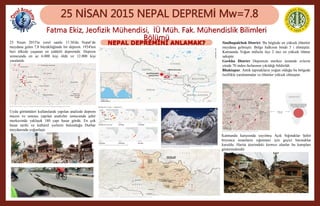 NEPAL DEPREMİNİ ANLAMAK?
25 NİSAN 2015 NEPAL DEPREMİ Mw=7.8
Fatma Ekiz, Jeofizik Mühendisi, İÜ Müh. Fak. Mühendislik Bilimleri
Bölümü25 Nisan 2015'te yerel saatle 11:56'da Nepal’de
meydana gelen 7,8 büyüklüğünde bir deprem. 1934'ten
beri ülkede yaşanan en şiddetli depremdir. Deprem
sonucunda en az 6.000 kişi öldü ve 12.000 kişi
yaralandı.
Sindhupalchok District. Bu böglede en yüksek ölümler
meydana gelmiştir. Bölge halkının binde 5 i ölmüştür.
Katmandu Yoğun nüfuslu ilçe 2 inci en yüksek ölüme
sahiptir.
Gorkha District Depremin merkez üssünde evlerin
yüzde 70 inden fazlasının yıkıldığı bildirildi.
Bhaktapur. Antik tapınakların yoğun olduğu bu bölgede
özellikle yaralanmalar ve ölümler yüksek olmuştur.
Uydu görüntüleri kullanılarak yapılan analizde deprem
öncesi ve sonrası yapılan analizler sonucunda şehir
merkezinde yaklaşık 180 yapı hasar gördü. En çok
hasar tarihi ve kültürel yerlerin bulunduğu Durbar
meydanında yoğunlaştı
Katmandu karşısında yayılmış Açık Sığınaklar Şehir
boyunca insanların sığınması için geçici barınaklar
kuruldu. Harita üzerindeki kırmızı alanlar bu kampları
göstermektedir
 