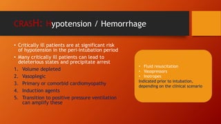 CRASH: Hypotension / Hemorrhage
• Critically ill patients are at significant risk
of hypotension in the peri-intubation period
• Many critically ill patients can lead to
deleterious states and precipitate arrest
1. Volume depleted
2. Vasoplegic
3. Primary or comorbid cardiomyopathy
4. Induction agents
5. Transition to positive pressure ventilation
can amplify these
• Fluid resuscitation
• Vasopressors
• Inotropes
Indicated prior to intubation,
depending on the clinical scenario
 