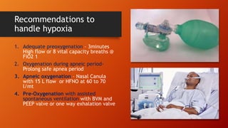 Recommendations to
handle hypoxia
1. Adequate preoxygenation – 3minutes
High flow or 8 vital capacity breaths @
FiO2 1
2. Oxygenation during apneic period-
Prolong safe apnea period
3. Apneic oxygenation – Nasal Canula
with 15 L flow or HFNO at 60 to 70
l/mt
4. Pre-Oxygenation with assisted
spontaneous ventilation with BVM and
PEEP valve or one way exhalation valve
 