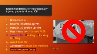 Recommendations for Neurologically
injured patients –Raised ICP
1. Normocapnia
2. Neutral induction agents
3. Position 30 degree upright
4. Post intubation – limited PEEP
5. Avoid 3 Bs : Bucking , Blocking
& Biting
6. Avoid tube tie
7. Adequately Sedate and Paralyze
8. Avoid Mosquito Doses
 